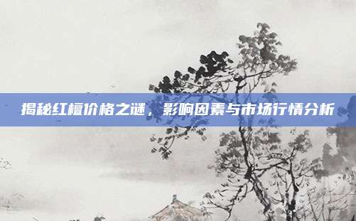 揭秘红檀价格之谜，影响因素与市场行情分析