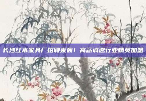 长沙红木家具厂招聘来袭！高薪诚邀行业精英加盟