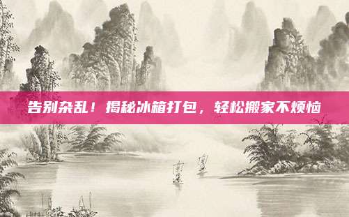 告别杂乱！揭秘冰箱打包，轻松搬家不烦恼