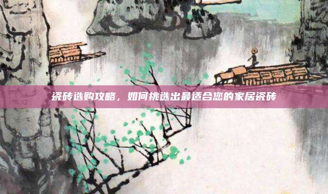 瓷砖选购攻略，如何挑选出最适合您的家居瓷砖