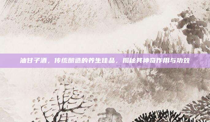 油甘子酒，传统酿造的养生佳品，揭秘其神奇作用与功效