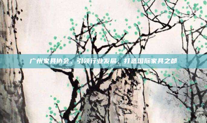 广州家具协会，引领行业发展，打造国际家具之都