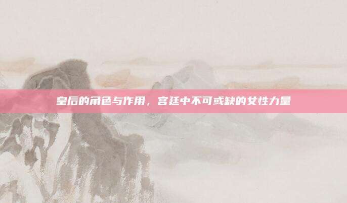 皇后的角色与作用，宫廷中不可或缺的女性力量