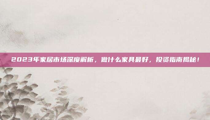 2023年家居市场深度解析，做什么家具最好，投资指南揭秘！