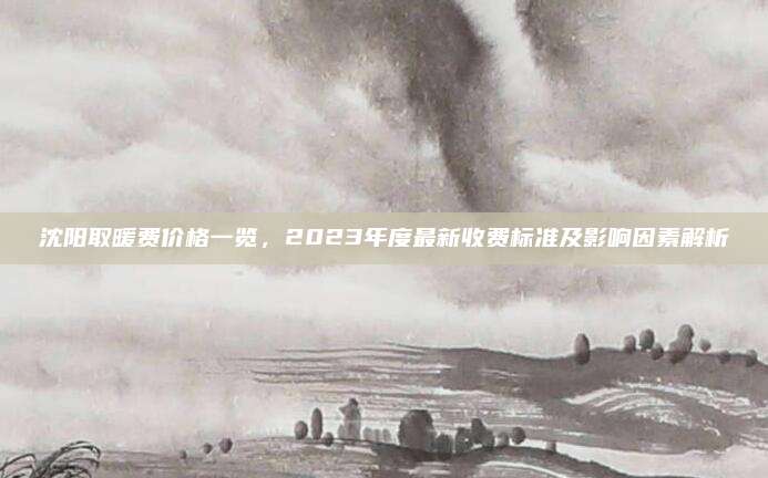 沈阳取暖费价格一览，2023年度最新收费标准及影响因素解析