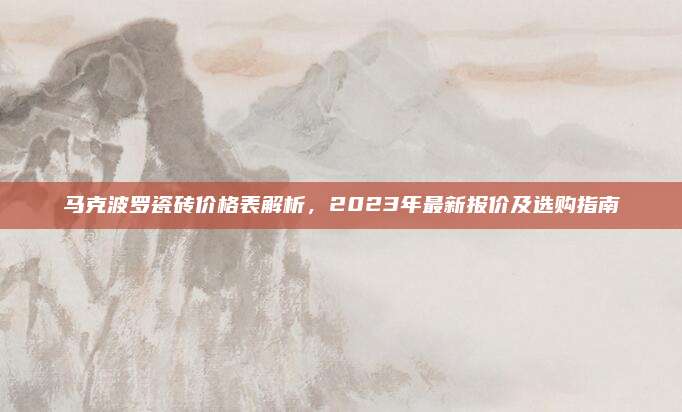 马克波罗瓷砖价格表解析，2023年最新报价及选购指南