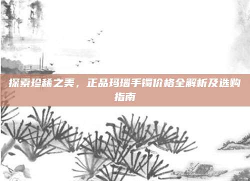 探索珍稀之美，正品玛瑙手镯价格全解析及选购指南