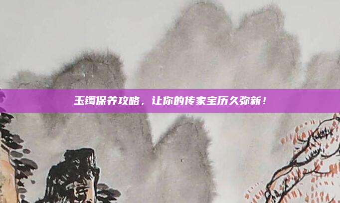 玉镯保养攻略，让你的传家宝历久弥新！