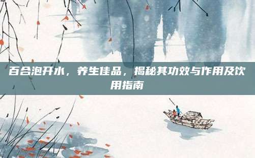 百合泡开水，养生佳品，揭秘其功效与作用及饮用指南
