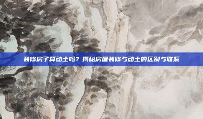 装修房子算动土吗？揭秘房屋装修与动土的区别与联系