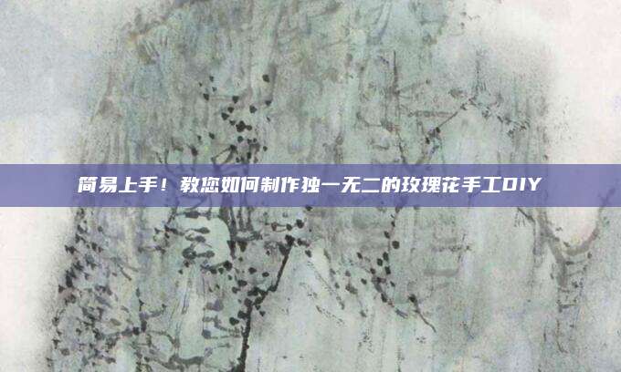 简易上手！教您如何制作独一无二的玫瑰花手工DIY