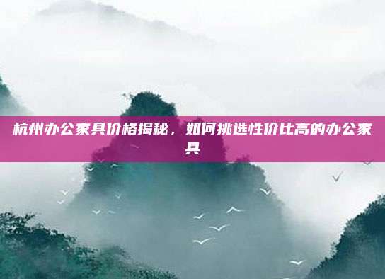 杭州办公家具价格揭秘，如何挑选性价比高的办公家具