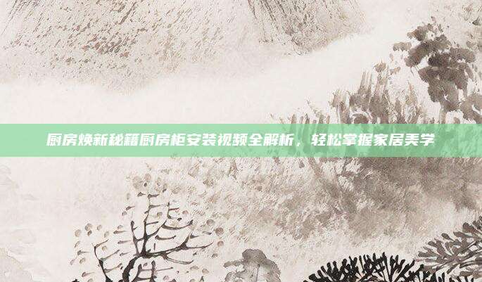 厨房焕新秘籍厨房柜安装视频全解析，轻松掌握家居美学