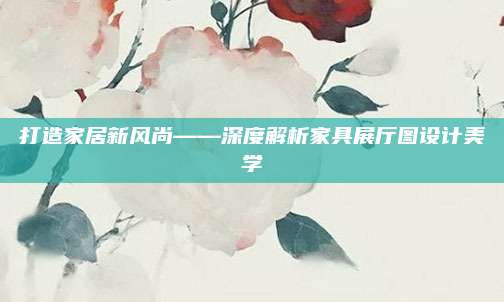 打造家居新风尚——深度解析家具展厅图设计美学
