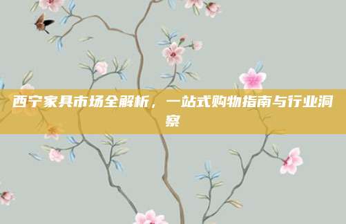 西宁家具市场全解析，一站式购物指南与行业洞察
