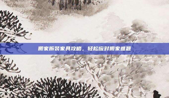 搬家拆装家具攻略，轻松应对搬家难题