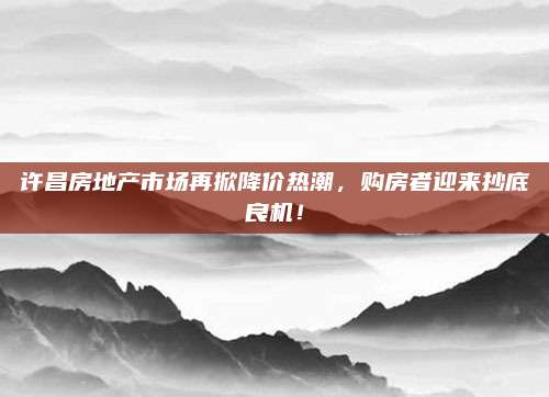 许昌房地产市场再掀降价热潮，购房者迎来抄底良机！