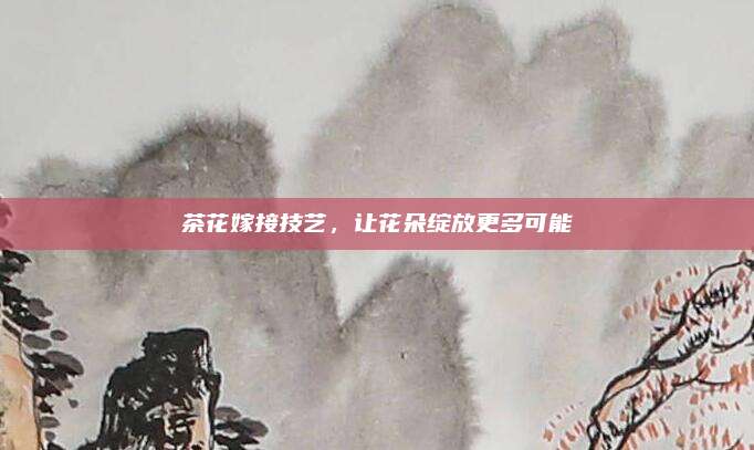 茶花嫁接技艺，让花朵绽放更多可能