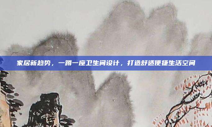 家居新趋势，一蹲一座卫生间设计，打造舒适便捷生活空间