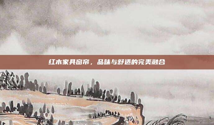 红木家具窗帘，品味与舒适的完美融合