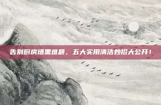 告别厨房墙黑难题，五大实用清洁妙招大公开！