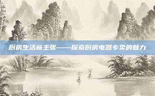 厨房生活新主张——探索厨房电器专卖的魅力