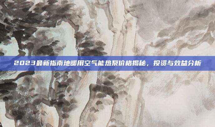 2023最新指南地暖用空气能热泵价格揭秘，投资与效益分析