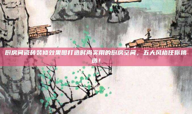 厨房间瓷砖装修效果图打造时尚实用的厨房空间，五大风格任你挑选！