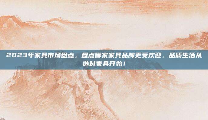 2023年家具市场盘点，盘点哪家家具品牌更受欢迎，品质生活从选对家具开始！