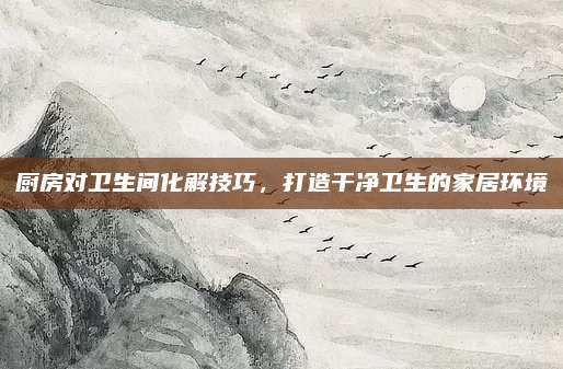 厨房对卫生间化解技巧，打造干净卫生的家居环境