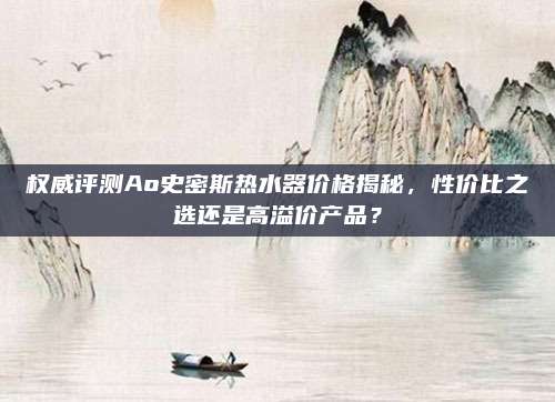 权威评测Ao史密斯热水器价格揭秘，性价比之选还是高溢价产品？