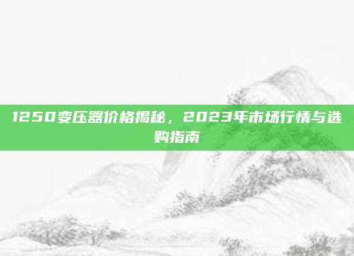 1250变压器价格揭秘，2023年市场行情与选购指南