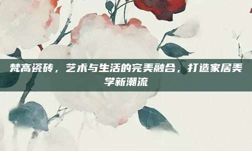 梵高瓷砖，艺术与生活的完美融合，打造家居美学新潮流