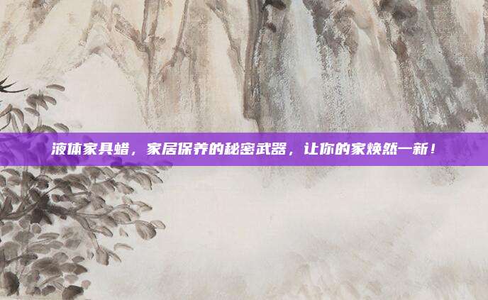 液体家具蜡，家居保养的秘密武器，让你的家焕然一新！