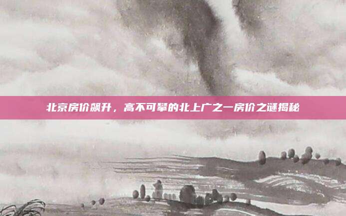 北京房价飙升，高不可攀的北上广之一房价之谜揭秘