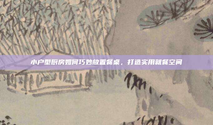 小户型厨房如何巧妙放置餐桌，打造实用就餐空间