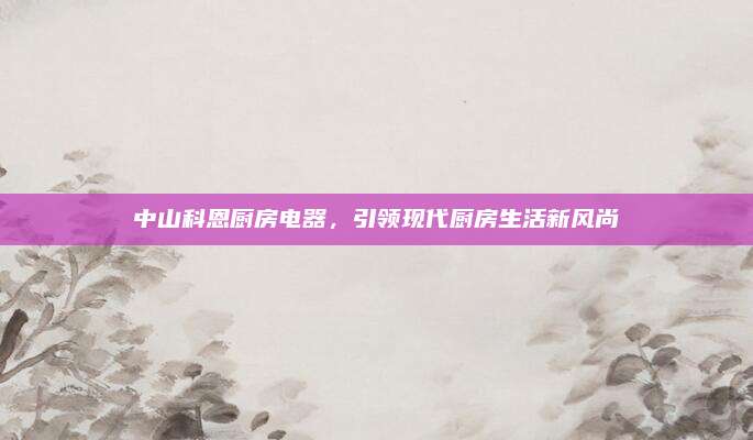 中山科恩厨房电器，引领现代厨房生活新风尚