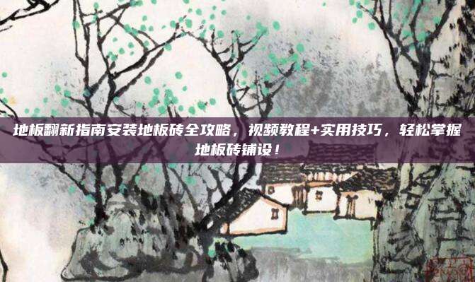 地板翻新指南安装地板砖全攻略，视频教程+实用技巧，轻松掌握地板砖铺设！