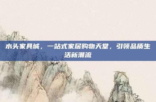 水头家具城，一站式家居购物天堂，引领品质生活新潮流