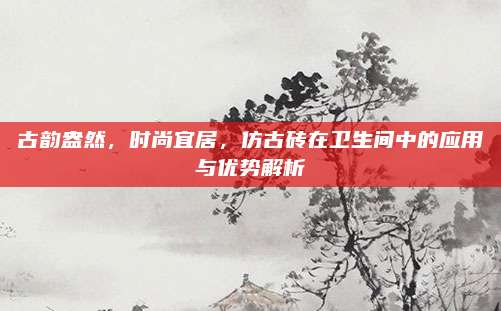 古韵盎然，时尚宜居，仿古砖在卫生间中的应用与优势解析