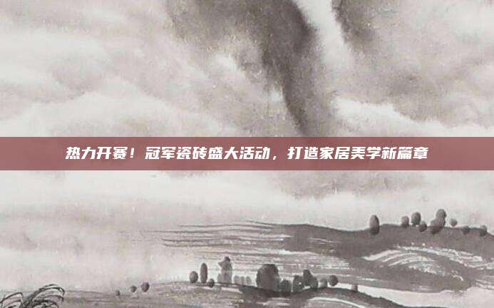 热力开赛！冠军瓷砖盛大活动，打造家居美学新篇章