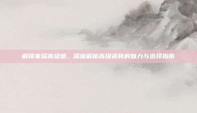 解锁家居高级感，深度解析高级瓷砖的魅力与选择指南