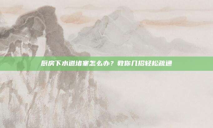 厨房下水道堵塞怎么办？教你几招轻松疏通