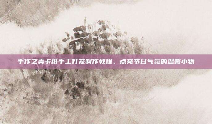 手作之美卡纸手工灯笼制作教程，点亮节日气氛的温馨小物