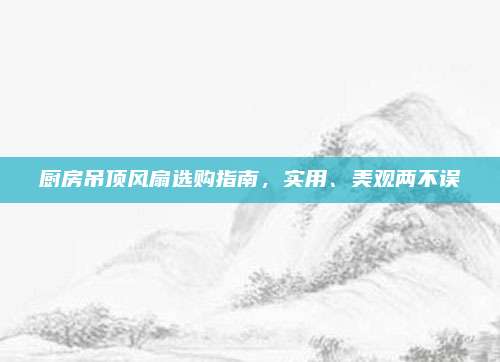 厨房吊顶风扇选购指南，实用、美观两不误