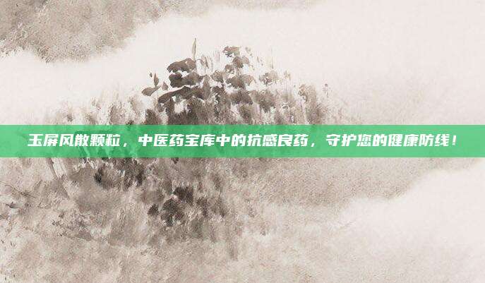 玉屏风散颗粒，中医药宝库中的抗感良药，守护您的健康防线！