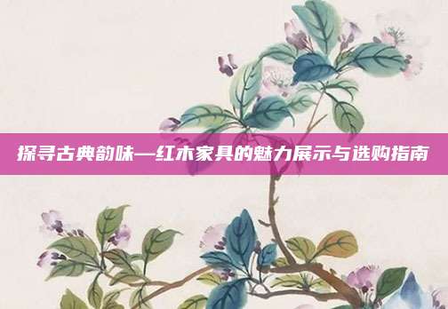 探寻古典韵味—红木家具的魅力展示与选购指南
