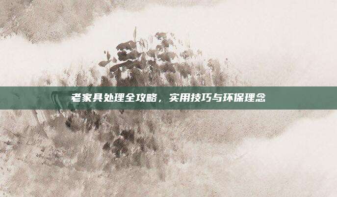 老家具处理全攻略，实用技巧与环保理念