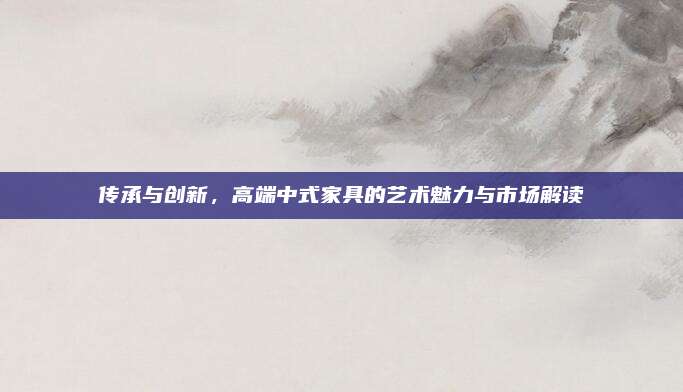 传承与创新，高端中式家具的艺术魅力与市场解读