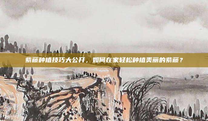 紫藤种植技巧大公开，如何在家轻松种植美丽的紫藤？